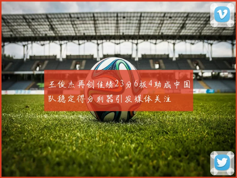 王俊杰再创佳绩23分6板4助成中国队稳定得分利器引发媒体关注