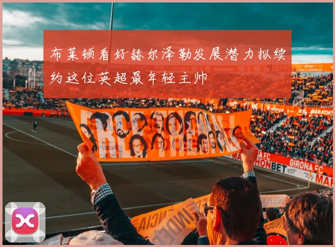 布莱顿看好赫尔泽勒发展潜力拟续约这位英超最年轻主帅