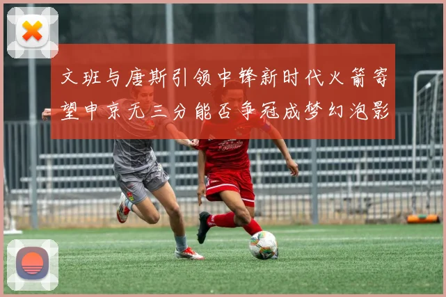 文班与唐斯引领中锋新时代火箭寄望申京无三分能否争冠成梦幻泡影