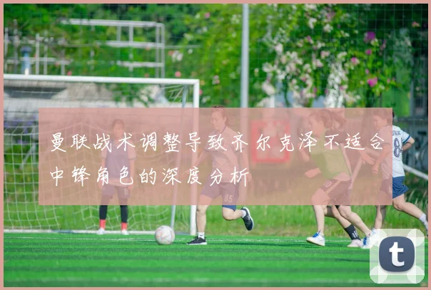 曼联战术调整导致齐尔克泽不适合中锋角色的深度分析