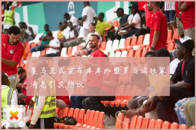 皇马正式宣布库库加盟罗马诺独家消息引发热议