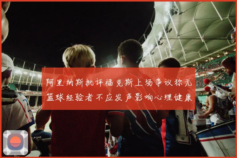 阿里纳斯批评福克斯上场争议称无篮球经验者不应发声影响心理健康