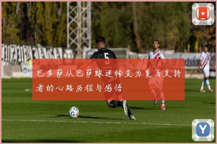 巴多萨从巴萨球迷转变为皇马支持者的心路历程与感悟