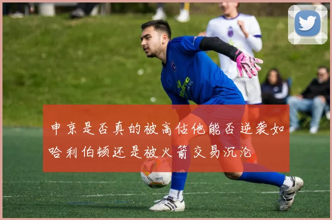 申京是否真的被高估他能否逆袭如哈利伯顿还是被火箭交易沉沦
