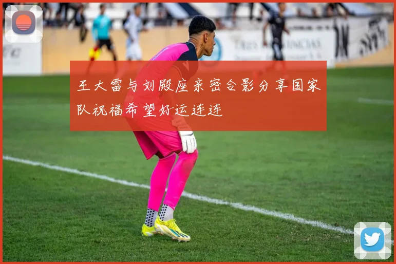王大雷与刘殿座亲密合影分享国家队祝福希望好运连连