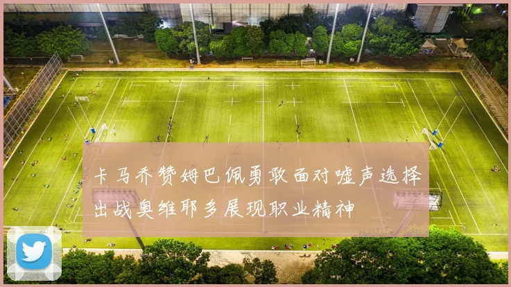 卡马乔赞姆巴佩勇敢面对嘘声选择出战奥维耶多展现职业精神