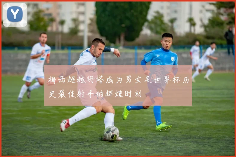 梅西超越玛塔成为男女足世界杯历史最佳射手的辉煌时刻